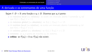 A derivada e os extremantes de uma função
O Teorema de Fermat
O Teorema de Rolle
O Teorema de Lagrange
A derivada e os extremantes de uma função
Sejam f : D → R uma função e x0 ∈ D. Dizemos que x0 é ponto:
de máximo local (ou relativo): se existe um intervalo aberto I contendo x0 tal
que f(x) ≤ f(x0), ∀ x ∈ I;
de máximo global (ou absoluto): se f(x) ≤ f(x0), ∀ x ∈ D;
de mínimo local (ou relativo): se existe um intervalo aberto I contendo x0 tal
que f(x) ≥ f(x0), ∀ x ∈ I;
de mínimo global (ou absoluto): se f(x) ≥ f(x0), ∀ x ∈ D;
extremo: se x0 é ponto de máximo ou de mínimo;
crítico: se f′(x0) = 0 ou f′(x0) não existir.
2 CETEC Paulo Henrique Ribeiro do Nascimento 01/06/2022
 