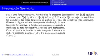 A derivada e os extremantes de uma função
O Teorema de Fermat
O Teorema de Rolle
O Teorema de Lagrange
Interpretação Geométrica
Seja f uma função derivável. Afirmar que f é crescente (decrescente) em ]a, b[ equivale
a afirmar que f′(x) ≥ 0, ∀ x ∈]a, b[ (f′(x) ≤ 0, ∀ x ∈]a, b[), ou seja, os coeficien-
tes angulares das retas tangentes ao gráfico de f são não negativos (não positivos).
Observe na figura ao lado, que quando a inclinação da reta
tangente for positiva, a função será crescente e quando a
inclinação da reta for negativa, a função será decrescente.
Como f′(x) é a inclinação da reta tangente à curva y =
f(x), f é crescente quando f′(x) > 0 e decrescente quando
f′(x) < 0.
12 CETEC Paulo Henrique Ribeiro do Nascimento 01/06/2022
 