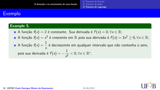 A derivada e os extremantes de uma função
O Teorema de Fermat
O Teorema de Rolle
O Teorema de Lagrange
Exemplo
Example 5.
A função f(x) = 2 é constante. Sua derivada é f′(x) = 0, ∀x ∈ R;
A função f(x) = x3 é crescente em R pois sua derivada é f′(x) = 3x2 ≥ 0, ∀x ∈ R;
A função f(x) =
1
x
é decrescente em qualquer intervalo que não contenha o zero,
pois sua derivada é f′(x) = −
1
x2
< 0, ∀x ∈ R∗.
13 CETEC Paulo Henrique Ribeiro do Nascimento 01/06/2022
 