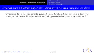 A derivada e os extremantes de uma função
O Teorema de Fermat
O Teorema de Rolle
O Teorema de Lagrange
Critérios para a Determinação de Extremantes de uma Função Derivável
O teorema de Fermat nos garante que, se f é uma função definida em [a, b] e derivável
em (a, b), os valores de x que anulam f′(x) são, possivelmente, pontos extremos de f.
14 CETEC Paulo Henrique Ribeiro do Nascimento 01/06/2022
 