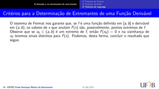 A derivada e os extremantes de uma função
O Teorema de Fermat
O Teorema de Rolle
O Teorema de Lagrange
Critérios para a Determinação de Extremantes de uma Função Derivável
O teorema de Fermat nos garante que, se f é uma função definida em [a, b] e derivável
em (a, b), os valores de x que anulam f′(x) são, possivelmente, pontos extremos de f.
Observe que se x0 ∈ (a, b) é um extremo de f, então f′(x0) = 0 e na vizinhança de
x0 teremos sinais distintos para f′(x). Podemos, desta forma, concluir o resultado que
segue.
14 CETEC Paulo Henrique Ribeiro do Nascimento 01/06/2022
 