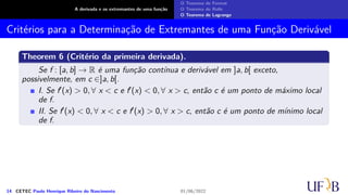 A derivada e os extremantes de uma função
O Teorema de Fermat
O Teorema de Rolle
O Teorema de Lagrange
Critérios para a Determinação de Extremantes de uma Função Derivável
Theorem 6 (Critério da primeira derivada).
Se f : [a, b] → R é uma função contínua e derivável em ]a, b[ exceto,
possivelmente, em c ∈]a, b[.
I. Se f′(x) > 0, ∀ x < c e f′(x) < 0, ∀ x > c, então c é um ponto de máximo local
de f.
II. Se f′(x) < 0, ∀ x < c e f′(x) > 0, ∀ x > c, então c é um ponto de mínimo local
de f.
14 CETEC Paulo Henrique Ribeiro do Nascimento 01/06/2022
 