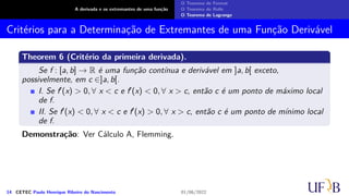 A derivada e os extremantes de uma função
O Teorema de Fermat
O Teorema de Rolle
O Teorema de Lagrange
Critérios para a Determinação de Extremantes de uma Função Derivável
Theorem 6 (Critério da primeira derivada).
Se f : [a, b] → R é uma função contínua e derivável em ]a, b[ exceto,
possivelmente, em c ∈]a, b[.
I. Se f′(x) > 0, ∀ x < c e f′(x) < 0, ∀ x > c, então c é um ponto de máximo local
de f.
II. Se f′(x) < 0, ∀ x < c e f′(x) > 0, ∀ x > c, então c é um ponto de mínimo local
de f.
Demonstração: Ver Cálculo A, Flemming.
14 CETEC Paulo Henrique Ribeiro do Nascimento 01/06/2022
 