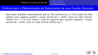 A derivada e os extremantes de uma função
O Teorema de Fermat
O Teorema de Rolle
O Teorema de Lagrange
Critérios para a Determinação de Extremantes de uma Função Derivável
Esse teste estabelece essencialmente que se f for contínua em c e f′(x) mudar de sinal
positivo para negativa quando x cresce através de c, então f será um valor máximo
relativo em c, e se f′(x) mudar o sinal de negativo para positivo enquanto x cresce
através de c, então f terá um valor mínimo relativo em c.
14 CETEC Paulo Henrique Ribeiro do Nascimento 01/06/2022
 