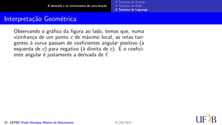 A derivada e os extremantes de uma função
O Teorema de Fermat
O Teorema de Rolle
O Teorema de Lagrange
Interpretação Geométrica
Observando o gráfico da figura ao lado, temos que, numa
vizinhança de um ponto c de máximo local, as retas tan-
gentes à curva passam de coeficientes angular positivo (à
esquerda de c) para negativo (à direita de c). E o coefici-
ente angular é justamente a derivada de f.
15 CETEC Paulo Henrique Ribeiro do Nascimento 01/06/2022
 