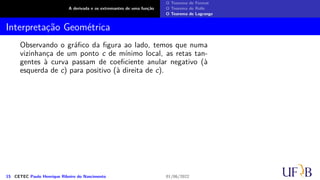 A derivada e os extremantes de uma função
O Teorema de Fermat
O Teorema de Rolle
O Teorema de Lagrange
Interpretação Geométrica
Observando o gráfico da figura ao lado, temos que numa
vizinhança de um ponto c de mínimo local, as retas tan-
gentes à curva passam de coeficiente anular negativo (à
esquerda de c) para positivo (à direita de c).
15 CETEC Paulo Henrique Ribeiro do Nascimento 01/06/2022
 