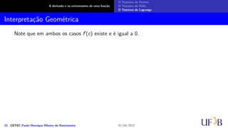 A derivada e os extremantes de uma função
O Teorema de Fermat
O Teorema de Rolle
O Teorema de Lagrange
Interpretação Geométrica
Note que em ambos os casos f′(c) existe e é igual a 0.
15 CETEC Paulo Henrique Ribeiro do Nascimento 01/06/2022
 