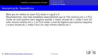 A derivada e os extremantes de uma função
O Teorema de Fermat
O Teorema de Rolle
O Teorema de Lagrange
Interpretação Geométrica
Note que em ambos os casos f′(c) existe e é igual a 0.
Resumidamente, este teste estabelece essencialmente que se f for contínua em c e f′(x)
mudar de sinal positivo para negativo quando x cresce através de c, então f terá um
valor máximo relativo em c, e se f′(x) mudar o sinal de negativo para positivo enquanto
x cresce através de c, então f terá um valor mínimo relativo em c.
15 CETEC Paulo Henrique Ribeiro do Nascimento 01/06/2022
 
