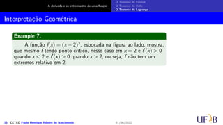 A derivada e os extremantes de uma função
O Teorema de Fermat
O Teorema de Rolle
O Teorema de Lagrange
Interpretação Geométrica
Example 7.
A função f(x) = (x − 2)3, esboçada na figura ao lado, mostra,
que mesmo f tendo ponto crítico, nesse caso em x = 2 e f′(x) > 0
quando x < 2 e f′(x) > 0 quando x > 2, ou seja, f não tem um
extremos relativo em 2.
15 CETEC Paulo Henrique Ribeiro do Nascimento 01/06/2022
 