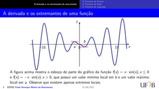 A derivada e os extremantes de uma função
O Teorema de Fermat
O Teorema de Rolle
O Teorema de Lagrange
A derivada e os extremantes de uma função
x
y
0 15
−15 a
b
A figura acima mostra o esboço de parte do gráfico da função f(x) = x · sin(x), x ≤ 0
e f(x) = −x · sin(x), x > 0, que possui um valor mínimo local em b e um valor máximo
local em a. Observe que existem apenas extremos locais.
2 CETEC Paulo Henrique Ribeiro do Nascimento 01/06/2022
 