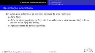 A derivada e os extremantes de uma função
O Teorema de Fermat
O Teorema de Rolle
O Teorema de Lagrange
Interpretação Geométrica
Em suma, para determinar os extremos relativos de uma f derivável:
Ache f′(x);
Ache os números críticos de f(x), isto é, os valores de x para os quais f′(x) = 0, ou
para os quais f′(x) não existe;
Aplique o teste da derivada primeira.
15 CETEC Paulo Henrique Ribeiro do Nascimento 01/06/2022
 