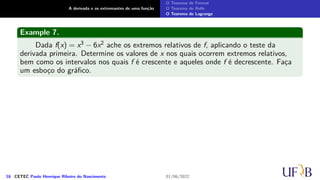 A derivada e os extremantes de uma função
O Teorema de Fermat
O Teorema de Rolle
O Teorema de Lagrange
Example 7.
Dada f(x) = x3 − 6x2 ache os extremos relativos de f, aplicando o teste da
derivada primeira. Determine os valores de x nos quais ocorrem extremos relativos,
bem como os intervalos nos quais f é crescente e aqueles onde f é decrescente. Faça
um esboço do gráfico.
16 CETEC Paulo Henrique Ribeiro do Nascimento 01/06/2022
 