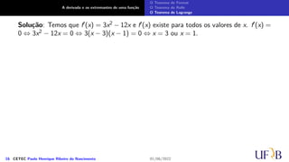 A derivada e os extremantes de uma função
O Teorema de Fermat
O Teorema de Rolle
O Teorema de Lagrange
Solução: Temos que f′(x) = 3x2 − 12x e f′(x) existe para todos os valores de x. f′(x) =
0 ⇔ 3x2 − 12x = 0 ⇔ 3(x − 3)(x − 1) = 0 ⇔ x = 3 ou x = 1.
16 CETEC Paulo Henrique Ribeiro do Nascimento 01/06/2022
 