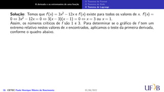A derivada e os extremantes de uma função
O Teorema de Fermat
O Teorema de Rolle
O Teorema de Lagrange
Solução: Temos que f′(x) = 3x2 − 12x e f′(x) existe para todos os valores de x. f′(x) =
0 ⇔ 3x2 − 12x = 0 ⇔ 3(x − 3)(x − 1) = 0 ⇔ x = 3 ou x = 1.
Assim, os números críticos de f são 1 e 3. Para determinar se o gráfico de f tem um
extremo relativo nestes valores de x encontrados, aplicamos o teste da primeira derivada,
conforme o quadro abaixo.
16 CETEC Paulo Henrique Ribeiro do Nascimento 01/06/2022
 