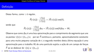 Integrais Curvilíneas de Campos Vetoriais
Definição
Dessa forma, como γ é regular,
⃗
F(γ(ti)) ·
γ′(ti)
|γ′(ti)|
= |⃗
F(γ(ti))| cos(θ),
sendo que
⃗
F(γ(ti)) ·
γ′(ti)
|γ′(ti)|
∆si = |⃗
F(γ(ti))| cos(θ)∆si = Wi.
Observe que como ∆si é uma boa aproximação para o comprimento do segmento que une
os pontos γ(ti) e γ(ti+1) e; por ser ⃗
F contínua e, portanto, aproximadamente constante
para uma muito pequena variação de t, o segundo membro desta última equação é uma
aproximação para o trabalho Wi de uma partícula sujeita a ação de um campo de forças
⃗
F ao se deslocar de γ(ti) a γ(ti+1).
2 CETEC Paulo Henrique Ribeiro do Nascimento 01/06/2022
 