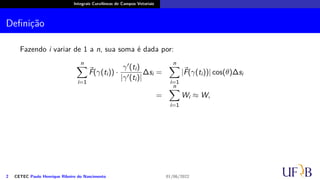Integrais Curvilíneas de Campos Vetoriais
Definição
Fazendo i variar de 1 a n, sua soma é dada por:
n
∑
i=1
⃗
F(γ(ti)) ·
γ′(ti)
|γ′(ti)|
∆si =
n
∑
i=1
|⃗
F(γ(ti))| cos(θ)∆si
=
n
∑
i=1
Wi ≈ W,
2 CETEC Paulo Henrique Ribeiro do Nascimento 01/06/2022
 