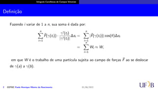 Integrais Curvilíneas de Campos Vetoriais
Definição
Fazendo i variar de 1 a n, sua soma é dada por:
n
∑
i=1
⃗
F(γ(ti)) ·
γ′(ti)
|γ′(ti)|
∆si =
n
∑
i=1
|⃗
F(γ(ti))| cos(θ)∆si
=
n
∑
i=1
Wi ≈ W,
em que W é o trabalho de uma partícula sujeita ao campo de forças ⃗
F ao se deslocar
de γ(a) a γ(b).
2 CETEC Paulo Henrique Ribeiro do Nascimento 01/06/2022
 