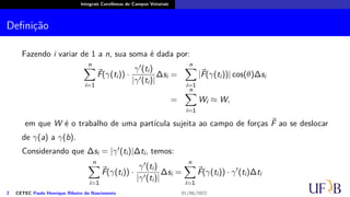 Integrais Curvilíneas de Campos Vetoriais
Definição
Fazendo i variar de 1 a n, sua soma é dada por:
n
∑
i=1
⃗
F(γ(ti)) ·
γ′(ti)
|γ′(ti)|
∆si =
n
∑
i=1
|⃗
F(γ(ti))| cos(θ)∆si
=
n
∑
i=1
Wi ≈ W,
em que W é o trabalho de uma partícula sujeita ao campo de forças ⃗
F ao se deslocar
de γ(a) a γ(b).
Considerando que ∆si = |γ′(ti)|∆ti, temos:
n
∑
i=1
⃗
F(γ(ti)) ·
γ′(ti)
|γ′(ti)|
∆si =
n
∑
i=1
⃗
F(γ(ti)) · γ′
(ti)∆ti
2 CETEC Paulo Henrique Ribeiro do Nascimento 01/06/2022
 