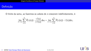 Integrais Curvilíneas de Campos Vetoriais
Definição
O limite da soma, ao fazermos os valores de n crescerem indefinidamente, é:
lim
n→∞
n
∑
i=1
⃗
F(γ(ti)) ·
γ′(ti)
|γ′(ti)|
∆si = lim
n→∞
n
∑
i=1
⃗
F(γ(ti)) · γ′
(ti)∆ti,
2 CETEC Paulo Henrique Ribeiro do Nascimento 01/06/2022
 