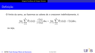 Integrais Curvilíneas de Campos Vetoriais
Definição
O limite da soma, ao fazermos os valores de n crescerem indefinidamente, é:
lim
n→∞
n
∑
i=1
⃗
F(γ(ti)) ·
γ′(ti)
|γ′(ti)|
∆si = lim
n→∞
n
∑
i=1
⃗
F(γ(ti)) · γ′
(ti)∆ti,
ou seja,
2 CETEC Paulo Henrique Ribeiro do Nascimento 01/06/2022
 