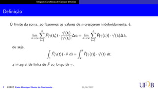 Integrais Curvilíneas de Campos Vetoriais
Definição
O limite da soma, ao fazermos os valores de n crescerem indefinidamente, é:
lim
n→∞
n
∑
i=1
⃗
F(γ(ti)) ·
γ′(ti)
|γ′(ti)|
∆si = lim
n→∞
n
∑
i=1
⃗
F(γ(ti)) · γ′
(ti)∆ti,
ou seja,
∫
γ
⃗
F(γ(t)) · ⃗
ν ds =
∫ b
a
⃗
F(γ(t)) · γ′
(t) dt,
a integral de linha de ⃗
F ao longo de γ,
2 CETEC Paulo Henrique Ribeiro do Nascimento 01/06/2022
 