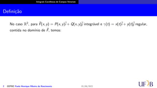 Integrais Curvilíneas de Campos Vetoriais
Definição
No caso R2, para ⃗
F(x, y) = P(x, y)
⃗
i + Q(x, y)⃗
j integrável e γ(t) = x(t)
⃗
i + y(t)⃗
j regular,
contida no domínio de ⃗
F, temos:
2 CETEC Paulo Henrique Ribeiro do Nascimento 01/06/2022
 