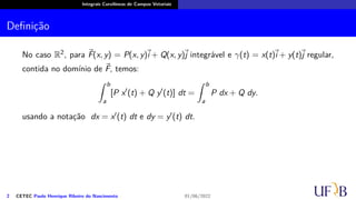 Integrais Curvilíneas de Campos Vetoriais
Definição
No caso R2, para ⃗
F(x, y) = P(x, y)
⃗
i + Q(x, y)⃗
j integrável e γ(t) = x(t)
⃗
i + y(t)⃗
j regular,
contida no domínio de ⃗
F, temos:
∫ b
a
[P x′
(t) + Q y′
(t)] dt =
∫ b
a
P dx + Q dy.
usando a notação dx = x′(t) dt e dy = y′(t) dt.
2 CETEC Paulo Henrique Ribeiro do Nascimento 01/06/2022
 