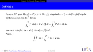 Integrais Curvilíneas de Campos Vetoriais
Definição
No caso R2, para ⃗
F(x, y) = P(x, y)
⃗
i + Q(x, y)⃗
j integrável e γ(t) = x(t)
⃗
i + y(t)⃗
j regular,
contida no domínio de ⃗
F, temos:
∫ b
a
[P x′
(t) + Q y′
(t)] dt =
∫ b
a
P dx + Q dy.
usando a notação dx = x′(t) dt e dy = y′(t) dt.
Assim, ∫
γ
⃗
F · d⃗
s =
∫ b
a
P dx + Q dy.
2 CETEC Paulo Henrique Ribeiro do Nascimento 01/06/2022
 