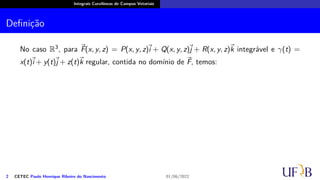 Integrais Curvilíneas de Campos Vetoriais
Definição
No caso R3, para ⃗
F(x, y, z) = P(x, y, z)
⃗
i + Q(x, y, z)⃗
j + R(x, y, z)⃗
k integrável e γ(t) =
x(t)
⃗
i + y(t)⃗
j + z(t)⃗
k regular, contida no domínio de ⃗
F, temos:
2 CETEC Paulo Henrique Ribeiro do Nascimento 01/06/2022
 