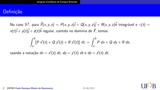Integrais Curvilíneas de Campos Vetoriais
Definição
No caso R3, para ⃗
F(x, y, z) = P(x, y, z)
⃗
i + Q(x, y, z)⃗
j + R(x, y, z)⃗
k integrável e γ(t) =
x(t)
⃗
i + y(t)⃗
j + z(t)⃗
k regular, contida no domínio de ⃗
F, temos:
∫ b
a
[P x′
(t) + Q y′
(t) + R z′
(t)] dt. =
∫ b
a
P dx + Q dy + R dz,
usando a notação dx = x′(t) dt, dy = y′(t) dt e dz = z′(t) dt.
2 CETEC Paulo Henrique Ribeiro do Nascimento 01/06/2022
 