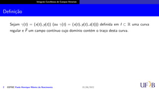 Integrais Curvilíneas de Campos Vetoriais
Definição
Sejam γ(t) = (x(t), y(t)) (ou γ(t) = (x(t), y(t), z(t))) definida em I ⊂ R uma curva
regular e ⃗
F um campo contínuo cujo domínio contém o traço desta curva.
2 CETEC Paulo Henrique Ribeiro do Nascimento 01/06/2022
 