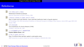 Integrais Curvilíneas de Campos Vetoriais
Referências
G. B. Arfken and H. J. Weber.
Mathematical methods for physicists.
American Association of Physics Teachers, 1999.
C. Bouvier, A. Benoit, A. Caplier, and P.-Y. Coulon.
Open or closed mouth state detection: Static supervised classification based on log-polar signature.
In Proceedings of the 10th International Conference on Advanced Concepts for Intelligent Vision Systems, volume 5259, pages 1093–1102,
October 2008.
G. D. Greenwade.
The Comprehensive Tex Archive Network (CTAN).
TUGBoat, 14(3):342–351, 1993.
J. J. O’CONNOR and E. F. ROBERTSON.
Friedrich Wilhelm Bessel, 1997.
E. Tola, V. Lepetit, and P. Fua.
Daisy: An eﬀicient dense descriptor applied to wide-baseline stereo.
IEEE transactions on pattern analysis and machine intelligence, 32(5):815–830, 2010.
3 CETEC Paulo Henrique Ribeiro do Nascimento 01/06/2022
 