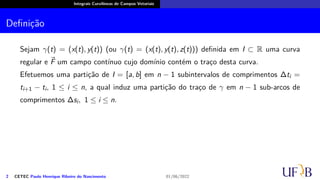 Integrais Curvilíneas de Campos Vetoriais
Definição
Sejam γ(t) = (x(t), y(t)) (ou γ(t) = (x(t), y(t), z(t))) definida em I ⊂ R uma curva
regular e ⃗
F um campo contínuo cujo domínio contém o traço desta curva.
Efetuemos uma partição de I = [a, b] em n − 1 subintervalos de comprimentos ∆ti =
ti+1 − ti, 1 ≤ i ≤ n, a qual induz uma partição do traço de γ em n − 1 sub-arcos de
comprimentos ∆si, 1 ≤ i ≤ n.
2 CETEC Paulo Henrique Ribeiro do Nascimento 01/06/2022
 