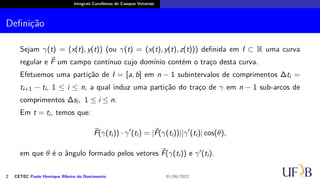 Integrais Curvilíneas de Campos Vetoriais
Definição
Sejam γ(t) = (x(t), y(t)) (ou γ(t) = (x(t), y(t), z(t))) definida em I ⊂ R uma curva
regular e ⃗
F um campo contínuo cujo domínio contém o traço desta curva.
Efetuemos uma partição de I = [a, b] em n − 1 subintervalos de comprimentos ∆ti =
ti+1 − ti, 1 ≤ i ≤ n, a qual induz uma partição do traço de γ em n − 1 sub-arcos de
comprimentos ∆si, 1 ≤ i ≤ n.
Em t = ti, temos que:
⃗
F(γ(ti)) · γ′
(ti) = |⃗
F(γ(ti))||γ′
(ti)| cos(θ),
em que θ é o ângulo formado pelos vetores ⃗
F(γ(ti)) e γ′(ti).
2 CETEC Paulo Henrique Ribeiro do Nascimento 01/06/2022
 