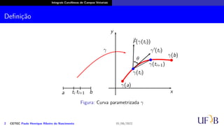 Integrais Curvilíneas de Campos Vetoriais
Definição
a b
ti ti+1
γ
x
y
γ(a)
γ(b)
γ(ti+1)
γ(ti)
⃗
F(γ(ti))
γ′(ti)
θ
b
b
b
b
Figura: Curva parametrizada γ
2 CETEC Paulo Henrique Ribeiro do Nascimento 01/06/2022
 