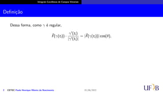 Integrais Curvilíneas de Campos Vetoriais
Definição
Dessa forma, como γ é regular,
⃗
F(γ(ti)) ·
γ′(ti)
|γ′(ti)|
= |⃗
F(γ(ti))| cos(θ),
2 CETEC Paulo Henrique Ribeiro do Nascimento 01/06/2022
 