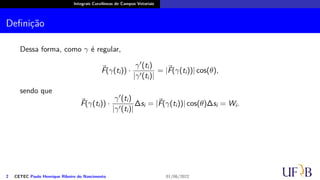 Integrais Curvilíneas de Campos Vetoriais
Definição
Dessa forma, como γ é regular,
⃗
F(γ(ti)) ·
γ′(ti)
|γ′(ti)|
= |⃗
F(γ(ti))| cos(θ),
sendo que
⃗
F(γ(ti)) ·
γ′(ti)
|γ′(ti)|
∆si = |⃗
F(γ(ti))| cos(θ)∆si = Wi.
2 CETEC Paulo Henrique Ribeiro do Nascimento 01/06/2022
 