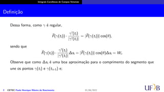 Integrais Curvilíneas de Campos Vetoriais
Definição
Dessa forma, como γ é regular,
⃗
F(γ(ti)) ·
γ′(ti)
|γ′(ti)|
= |⃗
F(γ(ti))| cos(θ),
sendo que
⃗
F(γ(ti)) ·
γ′(ti)
|γ′(ti)|
∆si = |⃗
F(γ(ti))| cos(θ)∆si = Wi.
Observe que como ∆si é uma boa aproximação para o comprimento do segmento que
une os pontos γ(ti) e γ(ti+1) e;
2 CETEC Paulo Henrique Ribeiro do Nascimento 01/06/2022
 