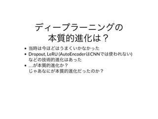 ディープラーニングの
本質的進化は？
当時は今ほどはうまくいかなかった
Dropout,	LeRU	(AutoEncoderはCNNでは使われない)
などの技術的進化はあった
…が本質的進化か？
じゃあなにが本質的進化だったのか？
 