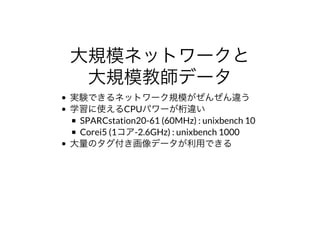 ⼤規模ネットワークと
⼤規模教師データ
実験できるネットワーク規模がぜんぜん違う
学習に使えるCPUパワーが桁違い
SPARCstation20-61	(60MHz)	:	unixbench	10
Corei5	(1コア-2.6GHz)	:	unixbench	1000
⼤量のタグ付き画像データが利⽤できる
 