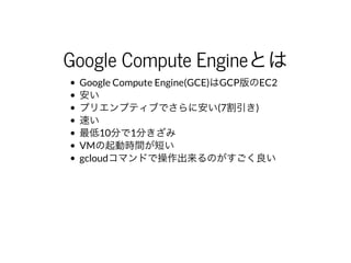 Google	Compute	Engineとは
Google	Compute	Engine(GCE)はGCP版のEC2
安い
プリエンプティブでさらに安い(7割引き)
速い
最低10分で1分きざみ
VMの起動時間が短い
gcloudコマンドで操作出来るのがすごく良い
 