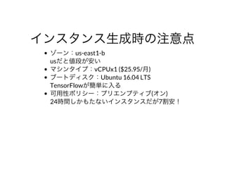 インスタンス⽣成時の注意点
ゾーン：us-east1-b
usだと値段が安い
マシンタイプ：vCPUx1	($25.95/⽉)
ブートディスク：Ubuntu	16.04	LTS
TensorFlowが簡単に⼊る
可⽤性ポリシー：プリエンプティブ(オン)
24時間しかもたないインスタンスだが7割安！
 