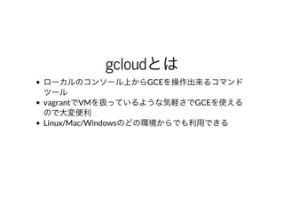 gcloudとは
ローカルのコンソール上からGCEを操作出来るコマンド
ツール
vagrantでVMを扱っているような気軽さでGCEを使える
ので⼤変便利
Linux/Mac/Windowsのどの環境からでも利⽤できる
 