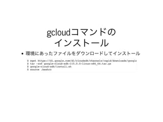 gcloudコマンドの
インストール
環境にあったファイルをダウンロードしてインストール
$ wget https://dl.google.com/dl/cloudsdk/channels/rapid/downloads/google-cloud-sdk-115.0.
$ tar -zxf google-cloud-sdk-115.0.0-linux-x86_64.tar.gz
$ google-cloud-sdk/install.sh
$ source .bashrc
 