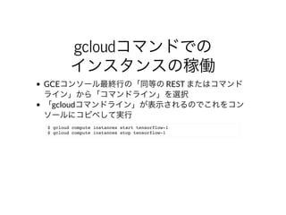 gcloudコマンドでの
インスタンスの稼働
GCEコンソール最終⾏の「同等の	REST	またはコマンド
ライン」から「コマンドライン」を選択
「gcloudコマンドライン」が表⽰されるのでこれをコン
ソールにコピペして実⾏
$ gcloud compute instances start tensorflow-1
$ gcloud compute instances stop tensorflow-1
 