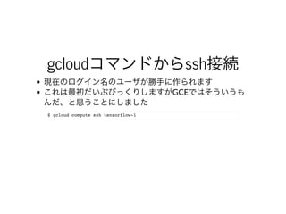 gcloudコマンドからssh接続
現在のログイン名のユーザが勝⼿に作られます
これは最初だいぶびっくりしますがGCEではそういうも
んだ、と思うことにしました
$ gcloud compute ssh tensorflow-1
 