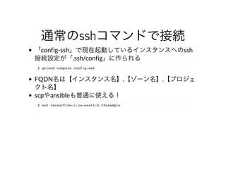 通常のsshコマンドで接続
「config-ssh」で現在起動しているインスタンスへのssh
接続設定が「.ssh/config」に作られる
$ gcloud compute config-ssh
FQDN名は【インスタンス名】.【ゾーン名】.【プロジェ
クト名】
scpやansibleも普通に使える！
$ ssh tensorflow-1.us-east1-b.tfexample
 