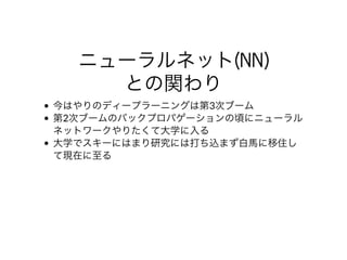 ニューラルネット(NN)
との関わり
今はやりのディープラーニングは第3次ブーム
第2次ブームのバックプロパゲーションの頃にニューラル
ネットワークやりたくて⼤学に⼊る
⼤学でスキーにはまり研究には打ち込まず⽩⾺に移住し
て現在に⾄る
 