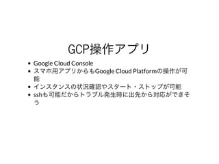 GCP操作アプリ
Google	Cloud	Console
スマホ⽤アプリからもGoogle	Cloud	Platformの操作が可
能
インスタンスの状況確認やスタート・ストップが可能
sshも可能だからトラブル発⽣時に出先から対応ができそ
う
 