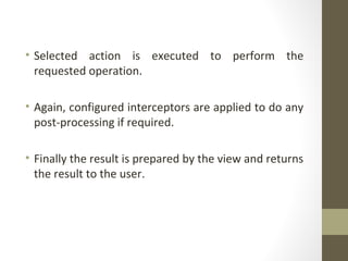 • Selected action is executed to perform the
requested operation.
• Again, configured interceptors are applied to do any
post-processing if required.
• Finally the result is prepared by the view and returns
the result to the user.
 